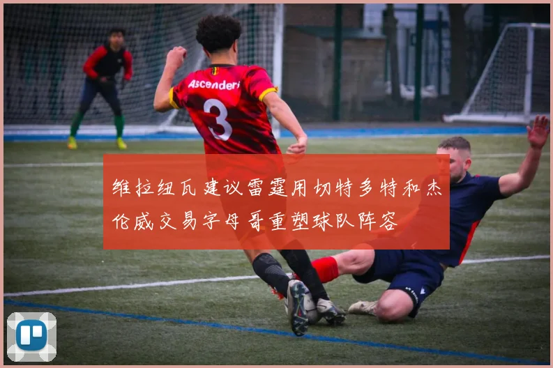维拉纽瓦建议雷霆用切特多特和杰伦威交易字母哥重塑球队阵容