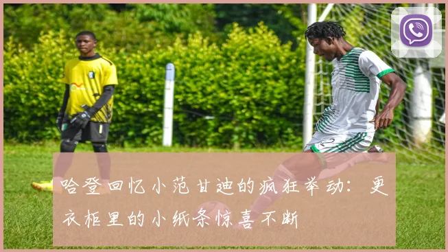 哈登回忆小范甘迪的疯狂举动：更衣柜里的小纸条惊喜不断