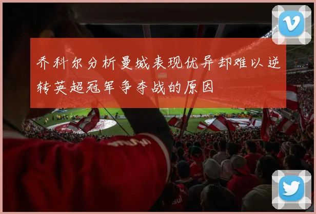 乔科尔分析曼城表现优异却难以逆转英超冠军争夺战的原因