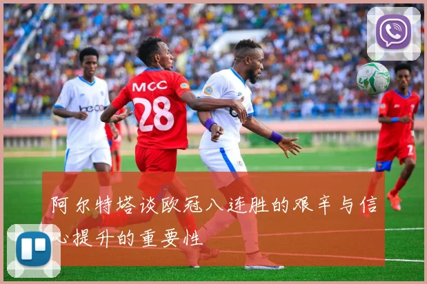 阿尔特塔谈欧冠八连胜的艰辛与信心提升的重要性