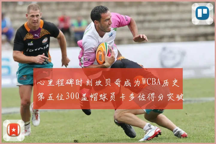 心里程碑时刻坎贝奇成为WCBA历史第五位300盖帽球员卡多佐得分突破1000大关