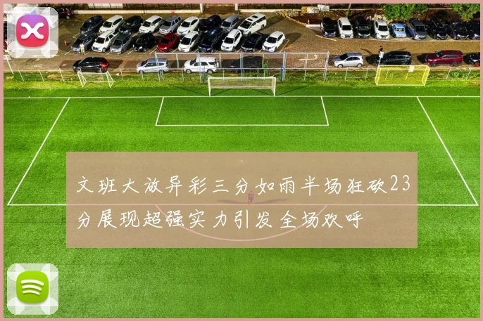 文班大放异彩三分如雨半场狂砍23分展现超强实力引发全场欢呼