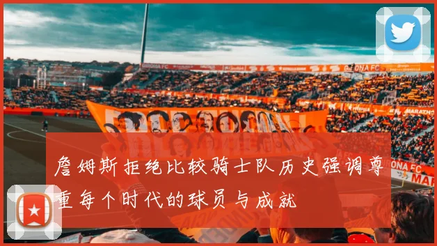 詹姆斯拒绝比较骑士队历史强调尊重每个时代的球员与成就