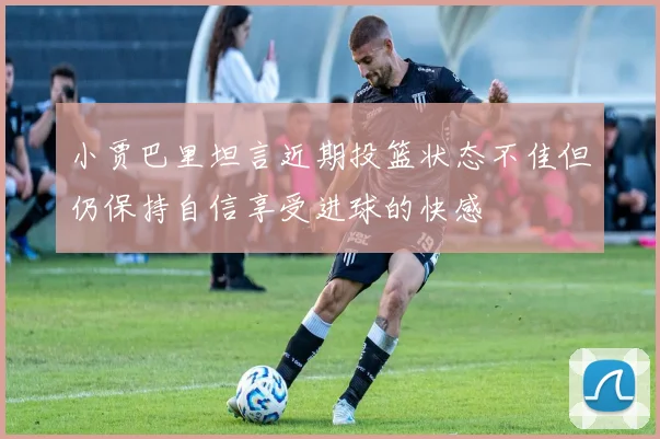 小贾巴里坦言近期投篮状态不佳但仍保持自信享受进球的快感