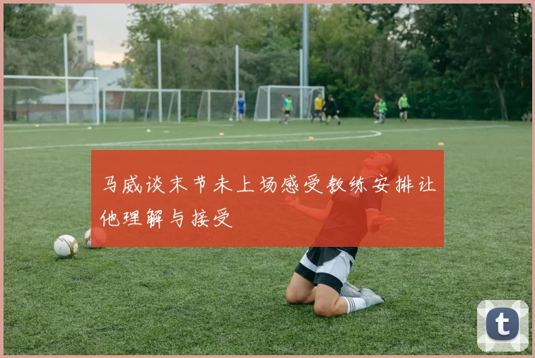 马威谈末节未上场感受教练安排让他理解与接受