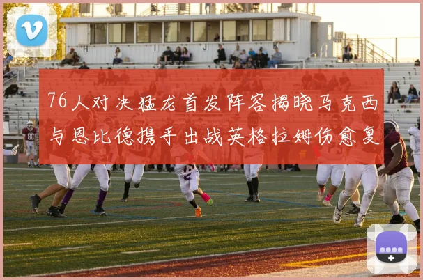 76人对决猛龙首发阵容揭晓马克西与恩比德携手出战英格拉姆伤愈复出助阵