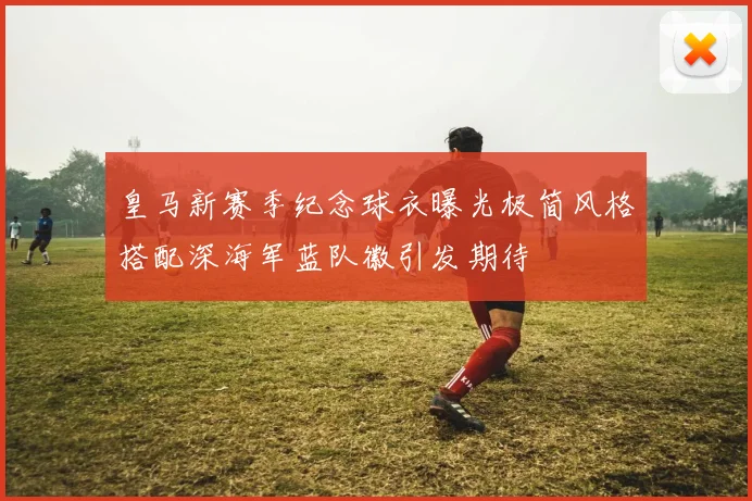 皇马新赛季纪念球衣曝光极简风格搭配深海军蓝队徽引发期待