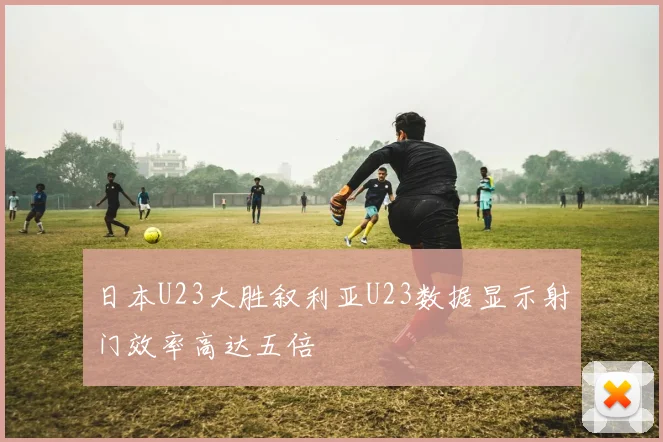 日本U23大胜叙利亚U23数据显示射门效率高达五倍