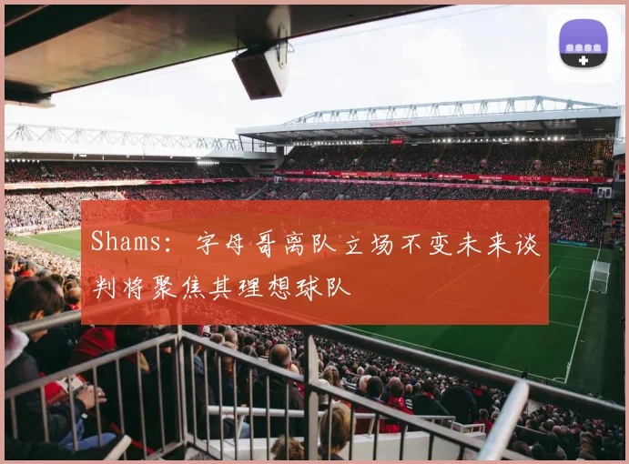 Shams：字母哥离队立场不变未来谈判将聚焦其理想球队